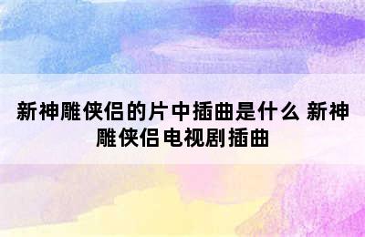 新神雕侠侣的片中插曲是什么 新神雕侠侣电视剧插曲